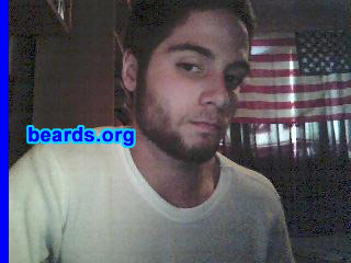 Mark
Bearded since:  March 26, 2008.  I am an experimental beard grower.

Comments:
Well actually I'm still growing it, and I'm doing this because I'm seventeen and I want to see how long I can go without shaving.  So far I'm only at day twenty-five, but I need support from this site to help me continue my beard growing experience and be the only student in my school with a decent beard, or at least something close to that.

How do I feel about my beard?  Well, I don't mind it, but there are several things I do dislike about it: doesn't grow below the lips at all, it's a lighter brown, and it grows extremely slowly. But i do like several things about it, including how it makes me look older and more mature and just the feeling that I'm sporting a beard and I'm only seventeen.
Keywords: full_beard