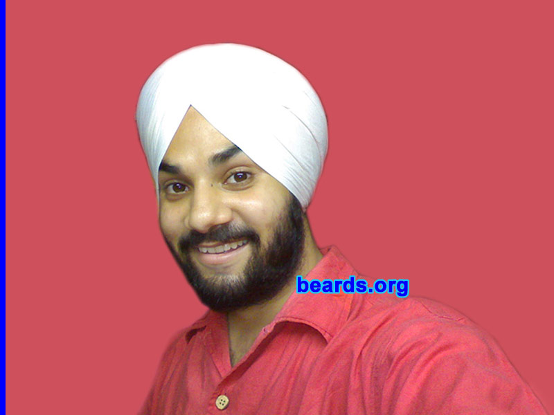 Harman S.
Bearded since: 2002.  I am a dedicated, permanent beard grower.

Comments:
I grew my beard because I am an Indian who follows Sikhism. In our culture we don't cut our hair because we believe that we should accept whatever is given to us by God and the beard is a natural thing. My father has full beard, my grandfather has full beard, and so do I. Though in our country as well many people believe that the beard is something that distracts women but that doesn't matter to me because the beard is something which makes you feel manly and differentiates you from women. I HAVE A FULL BEARD AND WILL WEAR IT FOR MY ENTIRE LIFE.

How do I feel about my beard? I feel proud and I feel manly. It also presents my dominating character and make people listen to me because I look mature with it.
Keywords: full_beard