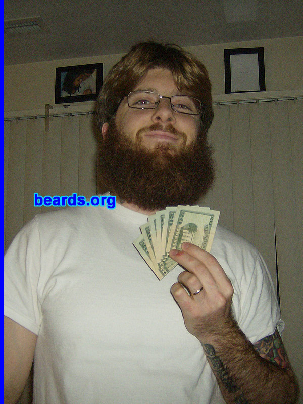 Brandon S.
Bearded since: 2000.  I am a dedicated, permanent beard grower.

Comments:
As a youth, I looked forward to the day when I could grow facial hair. My father had a large, full beard when I was a baby and I always admired the pictures of his bearded face hanging in our home. He would change his beard style often and I was amazed at how different he appeared with each new look. 

I started out with sideburns and a goatee. At sixteen years old, I returned from a fifteen-day backpacking trip with my first full beard and fell in love! Ever since then I've experimented with various styles. The full beard is still my favorite.

The beard in these pictures was grown for a beard competition between me and five other friends. We all put $20 in to see who could go the longest without shaving. I documented my growth on a semi-weekly/monthly basis. After seven months, I was victorious. I'm seen in one of these shots with the $120 my beard and I won! 

With much regret, I shaved my award-winning beard for a job. Now I'm laid off and am a month into my "Unemployment Beard". This time, I'm determined to hit the one year mark.

How do I feel about my beard? I love my beard! It's nice and full and has many different colors in it. I feel privileged to own such a fine piece of masculinity.
Keywords: full_beard