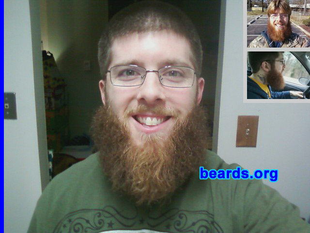 Brandon S.
Bearded since: 2000.  I am a dedicated, permanent beard grower.

Comments:
As a youth, I looked forward to the day when I could grow facial hair. My father had a large, full beard when I was a baby and I always admired the pictures of his bearded face hanging in our home. He would change his beard style often and I was amazed at how different he appeared with each new look. 

I started out with sideburns and a goatee. At sixteen years old, I returned from a fifteen-day backpacking trip with my first full beard and fell in love! Ever since then I've experimented with various styles. The full beard is still my favorite.

The beard in these pictures was grown for a beard competition between me and five other friends. We all put $20 in to see who could go the longest without shaving. I documented my growth on a semi-weekly/monthly basis. After seven months, I was victorious. I'm seen in one of these shots with the $120 my beard and I won! 

With much regret, I shaved my award-winning beard for a job. Now I'm laid off and am a month into my "Unemployment Beard". This time, I'm determined to hit the one year mark.

How do I feel about my beard? I love my beard! It's nice and full and has many different colors in it. I feel privileged to own such a fine piece of masculinity.
Keywords: full_beard