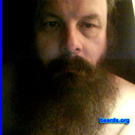 Bill
Bearded since: 1987. I am a dedicated, permanent beard grower.

Comments:
Have had facial hair ('stache) since 1972 and threw the razor away 1987/09/27, twenty-five years ago, because this is who I am: "Manly by Nature, Bearded by Design" - my slogan!

I blog frequently at beardedgents.com on a host of beard related issues as well as have started a blog through my own private company. All this has been done over the years to lead the charge that a beard is not something you wear one day and discard the next like clothing, it is not an accessory...it is actual manhood in full hairy bloom.

How do I feel about my beard? Beardedness isn't a feeling. It is an existence. It is male empowerment; to break societal biases and return manhood to its intended place and position.

In my field of work (media) the biases against beards were prolific until just awhile back, but still major segments of media discriminate against full bearded men. People like myself stand against this tide of prejudice to not only show manhood is very much alive, in style, and BEARDED, but it is also widely accepted - except by narrow-minded advertisers and outdated network executives.
Keywords: full_beard